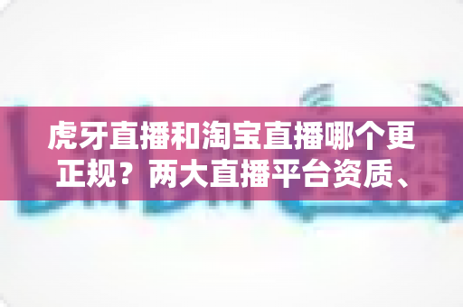 虎牙直播和淘宝直播哪个更正规？两大直播平台资质、监管与用户体验深度对比指南
