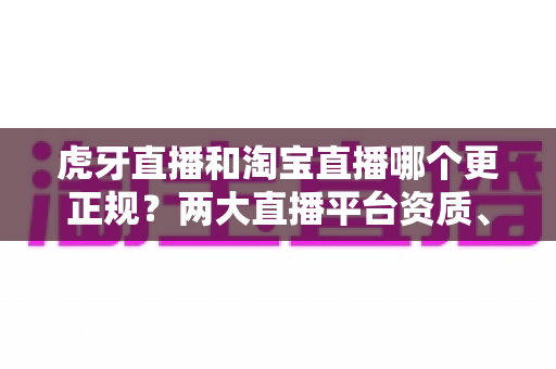 虎牙直播和淘宝直播哪个更正规？两大直播平台资质、监管与用户体验深度对比指南