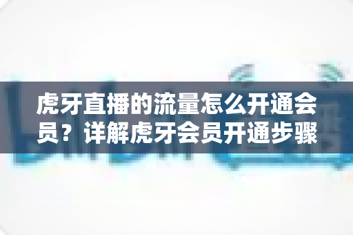 虎牙直播的流量怎么开通会员?详解虎牙会员开通步骤与流量使用全攻略 虎牙直播的流量怎么开通会员?详解虎牙会员开通步骤与流量使用全攻略