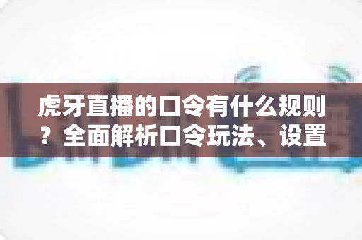 虎牙直播的口令有什么规则？全面解析口令玩法、设置要求与使用注意事项