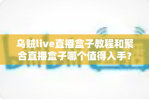 乌贼live直播盒子教程和聚合直播盒子哪个值得入手？新手必看的选择指南与使用攻略