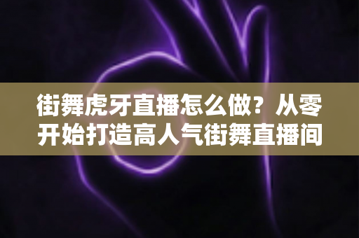 街舞虎牙直播怎么做？从零开始打造高人气街舞直播间的完整攻略