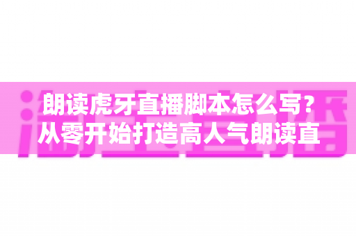 朗读虎牙直播脚本怎么写？从零开始打造高人气朗读直播间的完整指南