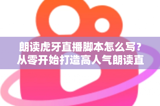 朗读虎牙直播脚本怎么写？从零开始打造高人气朗读直播间的完整指南