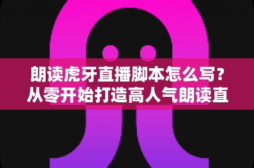 朗读虎牙直播脚本怎么写？从零开始打造高人气朗读直播间的完整指南