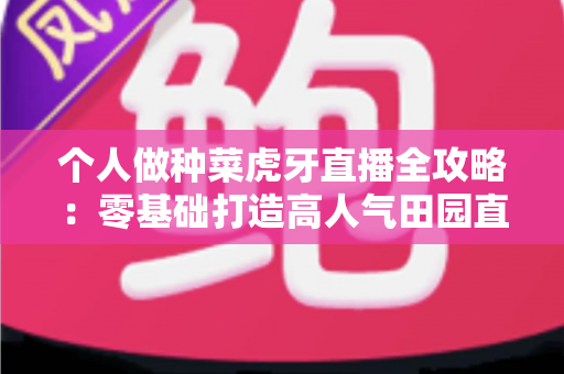 个人做种菜虎牙直播全攻略：零基础打造高人气田园直播间的实战指南