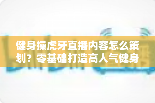 健身操虎牙直播内容怎么策划?零基础打造高人气健身直播间的完整方案 健身操虎牙直播内容怎么策划?零基础打造高人气健身直播间的完整方案