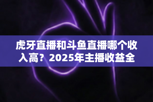 虎牙直播和斗鱼直播哪个收入高?2025年主播收益全面对比与平台选择指南 虎牙直播和斗鱼直播哪个收入高?2025年主播收益全面对比与平台选择指南