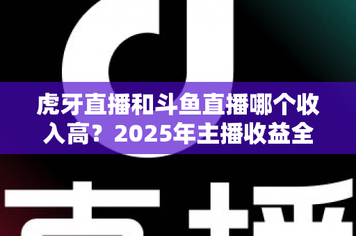 虎牙直播和斗鱼直播哪个收入高?2025年主播收益全面对比与平台选择指南 虎牙直播和斗鱼直播哪个收入高?2025年主播收益全面对比与平台选择指南