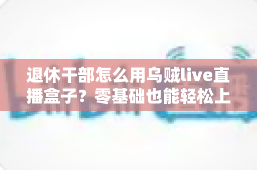 退休干部怎么用乌贼live直播盒子？零基础也能轻松上手的实用指南