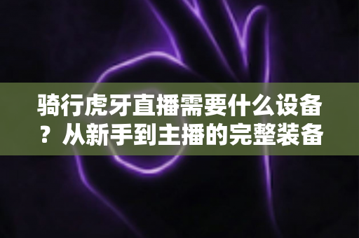 骑行虎牙直播需要什么设备?从新手到主播的完整装备清单与开播攻略 骑行虎牙直播需要什么设备?从新手到主播的完整装备清单与开播攻略