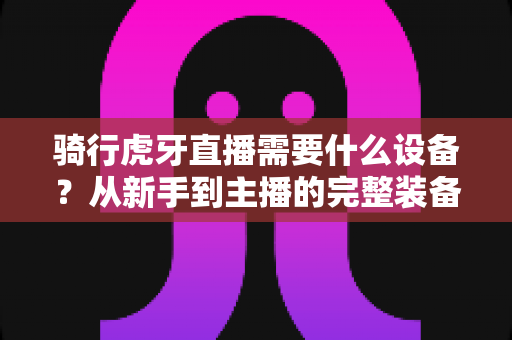 骑行虎牙直播需要什么设备?从新手到主播的完整装备清单与开播攻略 骑行虎牙直播需要什么设备?从新手到主播的完整装备清单与开播攻略