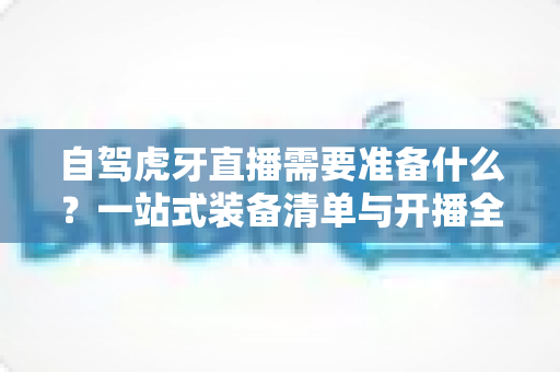 自驾虎牙直播需要准备什么?一站式装备清单与开播全攻略助你轻松上路 自驾虎牙直播需要准备什么?一站式装备清单与开播全攻略助你轻松上路