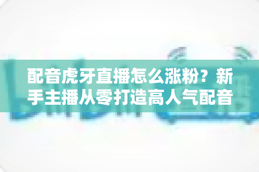 配音虎牙直播怎么涨粉?新手主播从零打造高人气配音直播间的实战攻略 配音虎牙直播怎么涨粉?新手主播从零打造高人气配音直播间的实战攻略