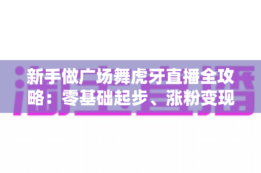 新手做广场舞虎牙直播全攻略：零基础起步、涨粉变现的完整实战指南
