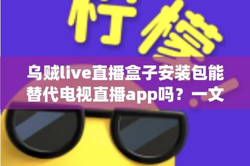 乌贼live直播盒子安装包能替代电视直播app吗？一文看懂两者差异、优劣与选择建议
