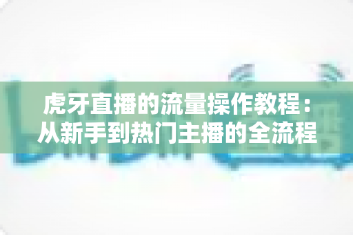 虎牙直播的流量操作教程：从新手到热门主播的全流程实战指南