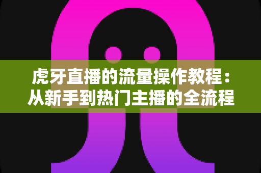 虎牙直播的流量操作教程：从新手到热门主播的全流程实战指南