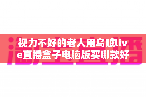 视力不好的老人用乌贼live直播盒子电脑版买哪款好?银发族专属选购攻略与实用避坑指南 视力不好的老人用乌贼live直播盒子电脑版买哪款好?银发族专属选购攻略与实用避坑指南