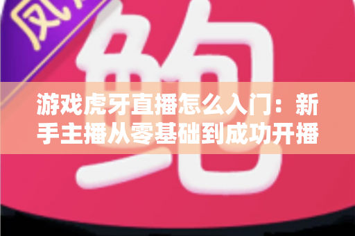游戏虎牙直播怎么入门:新手主播从零基础到成功开播的完整实战指南 游戏虎牙直播怎么入门:新手主播从零基础到成功开播的完整实战指南