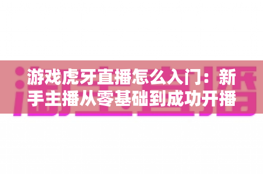 游戏虎牙直播怎么入门:新手主播从零基础到成功开播的完整实战指南 游戏虎牙直播怎么入门:新手主播从零基础到成功开播的完整实战指南