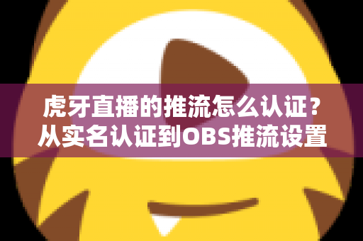 虎牙直播的推流怎么认证?从实名认证到OBS推流设置的一站式全流程指南 虎牙直播的推流怎么认证?从实名认证到OBS推流设置的一站式全流程指南