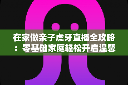 在家做亲子虎牙直播全攻略:零基础家庭轻松开启温馨直播之旅 在家做亲子虎牙直播全攻略:零基础家庭轻松开启温馨直播之旅