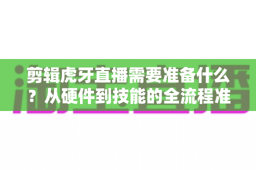 剪辑虎牙直播需要准备什么？从硬件到技能的全流程准备清单与实用指南