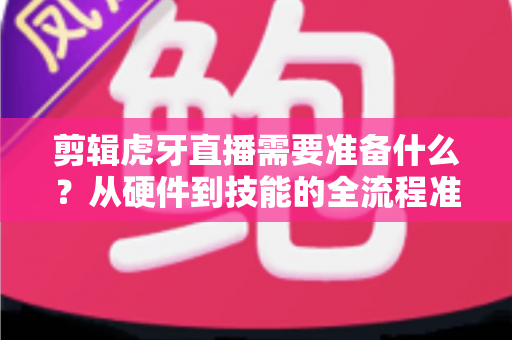 剪辑虎牙直播需要准备什么？从硬件到技能的全流程准备清单与实用指南