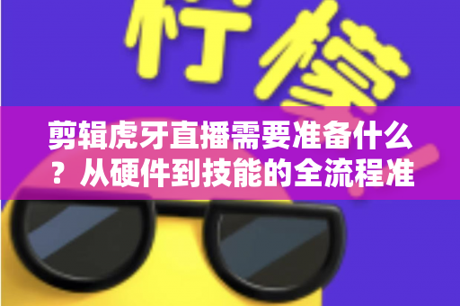 剪辑虎牙直播需要准备什么？从硬件到技能的全流程准备清单与实用指南
