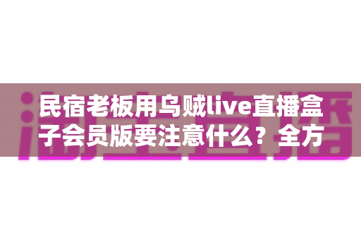 民宿老板用乌贼live直播盒子会员版要注意什么？全方位避坑指南与实战运营建议