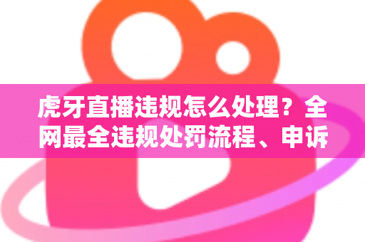 虎牙直播违规怎么处理？全网最全违规处罚流程、申诉方法与避坑指南一篇文章看懂
