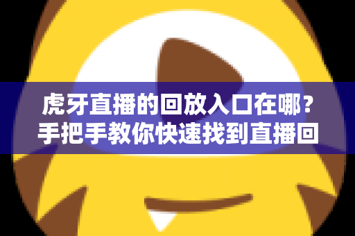 虎牙直播的回放入口在哪?手把手教你快速找到直播回放的完整实用指南 虎牙直播的回放入口在哪?手把手教你快速找到直播回放的完整实用指南