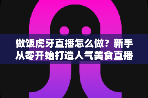 做饭虎牙直播怎么做?新手从零开始打造人气美食直播间的全流程实战指南 做饭虎牙直播怎么做?新手从零开始打造人气美食直播间的全流程实战指南