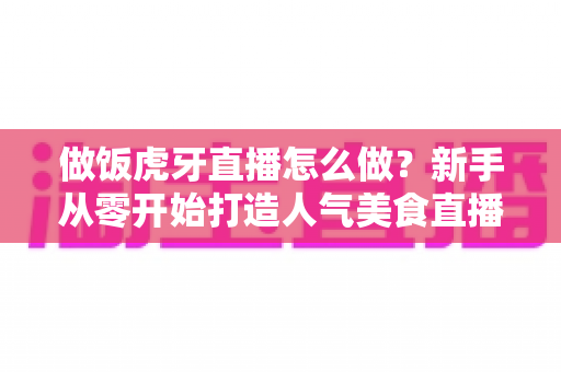 做饭虎牙直播怎么做?新手从零开始打造人气美食直播间的全流程实战指南 做饭虎牙直播怎么做?新手从零开始打造人气美食直播间的全流程实战指南