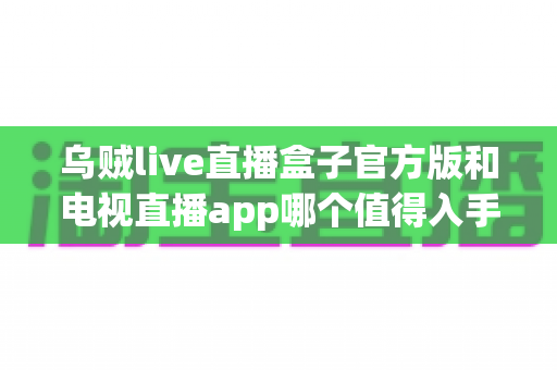 乌贼live直播盒子官方版和电视直播app哪个值得入手？全方位深度对比与选购指南