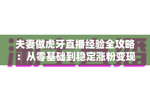 夫妻做虎牙直播经验全攻略：从零基础到稳定涨粉变现的实战心得分享