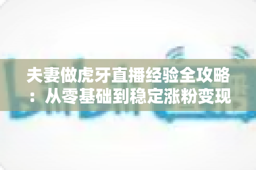 夫妻做虎牙直播经验全攻略：从零基础到稳定涨粉变现的实战心得分享