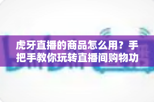 虎牙直播的商品怎么用?手把手教你玩转直播间购物功能的完整攻略 虎牙直播的商品怎么用?手把手教你玩转直播间购物功能的完整攻略