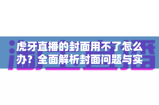 虎牙直播的封面用不了怎么办？全面解析封面问题与实用解决方法大全