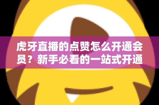 虎牙直播的点赞怎么开通会员?新手必看的一站式开通全攻略 虎牙直播的点赞怎么开通会员?新手必看的一站式开通全攻略