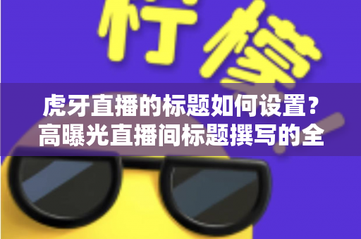 虎牙直播的标题如何设置？高曝光直播间标题撰写的全方位实战指南