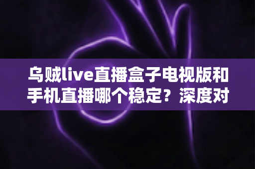 乌贼live直播盒子电视版和手机直播哪个稳定？深度对比解析帮你选出最佳观影方案