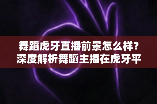 舞蹈虎牙直播前景怎么样?深度解析舞蹈主播在虎牙平台的发展机遇与挑战 舞蹈虎牙直播前景怎么样?深度解析舞蹈主播在虎牙平台的发展机遇与挑战