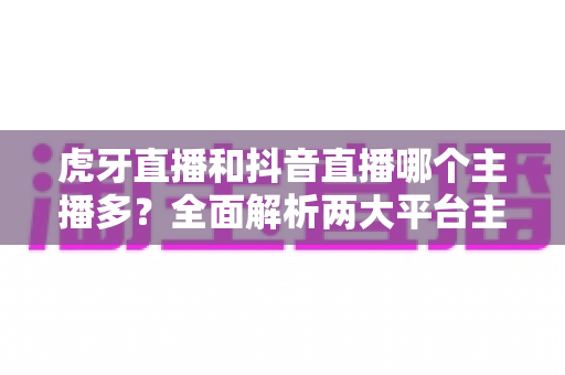 虎牙直播和抖音直播哪个主播多?全面解析两大平台主播规模与生态差异 虎牙直播和抖音直播哪个主播多?全面解析两大平台主播规模与生态差异