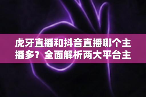 虎牙直播和抖音直播哪个主播多?全面解析两大平台主播规模与生态差异 虎牙直播和抖音直播哪个主播多?全面解析两大平台主播规模与生态差异