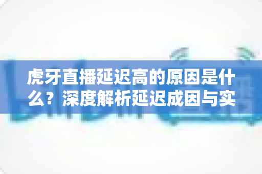 虎牙直播延迟高的原因是什么？深度解析延迟成因与实用优化方案全指南