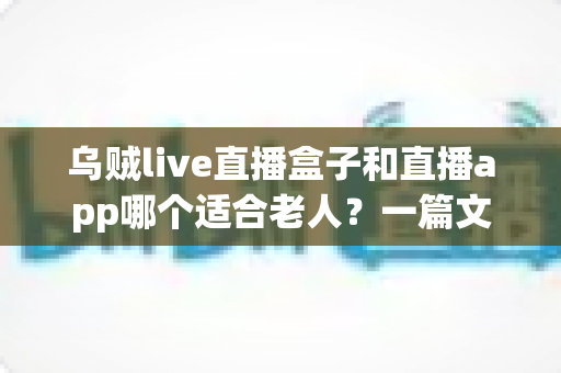 乌贼live直播盒子和直播app哪个适合老人?一篇文章帮您为长辈做出明智选择 乌贼live直播盒子和直播app哪个适合老人?一篇文章帮您为长辈做出明智选择
