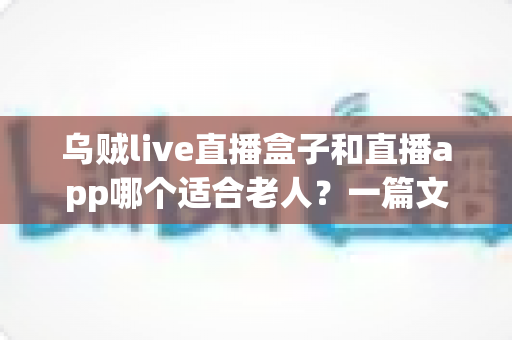 乌贼live直播盒子和直播app哪个适合老人?一篇文章帮您为长辈做出明智选择 乌贼live直播盒子和直播app哪个适合老人?一篇文章帮您为长辈做出明智选择