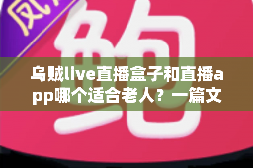 乌贼live直播盒子和直播app哪个适合老人？一篇文章帮您为长辈做出明智选择